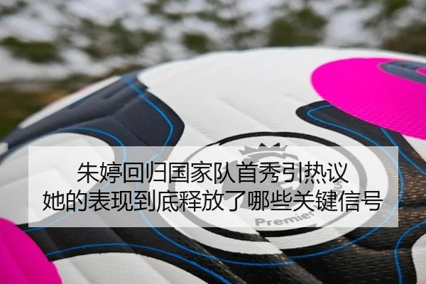 朱婷回归国家队首秀引热议 她的表现到底释放了哪些关键信号（qiuwanghui）