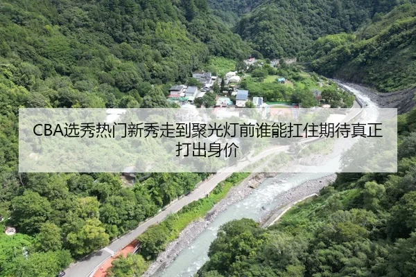 CBA选秀热门新秀走到聚光灯前谁能扛住期待真正打出身价（qiuwanghui）